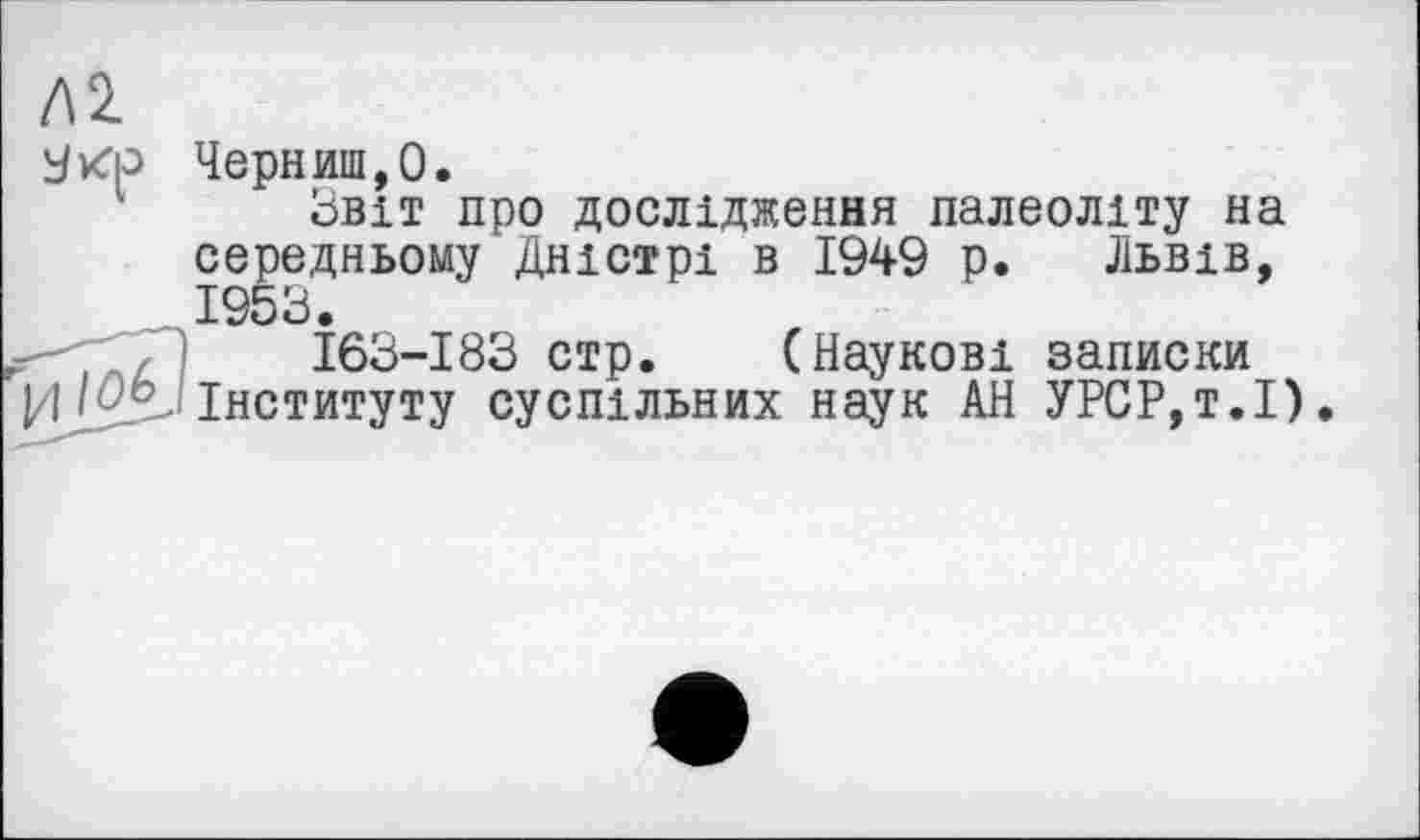 ﻿Л2.
Черниш,О.
Звіт про дослідження палеоліту на середньому Дністрі в 1949 р. Львів, 1953.
,	163-183 стр. (Наукові записки
Інституту суспільних наук АН УРСР,т.І)